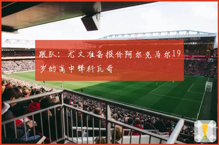 跟队：尤文准备报价阿尔克马尔19岁的高中锋科瓦奇