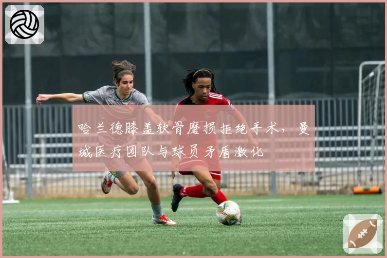 哈兰德膝盖软骨磨损拒绝手术，曼城医疗团队与球员矛盾激化