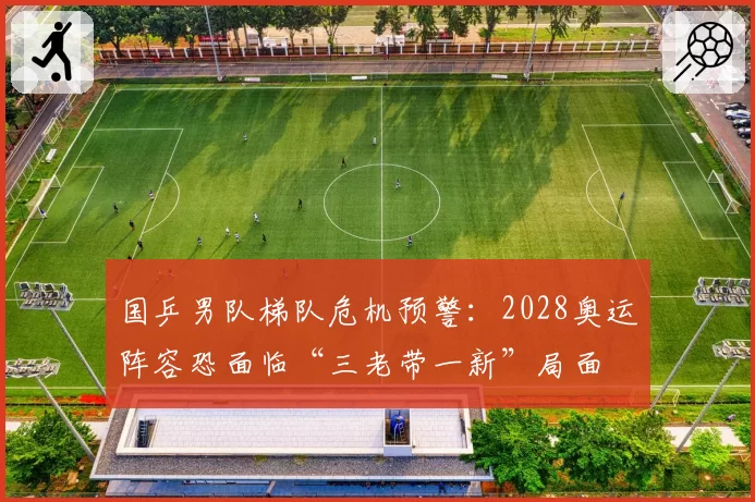 国乒男队梯队危机预警：2028奥运阵容恐面临“三老带一新”局面