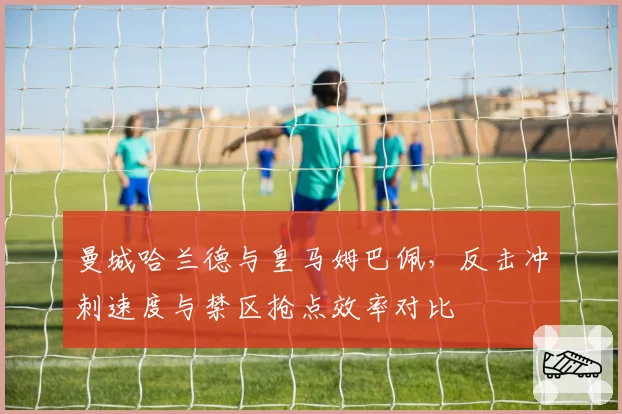 曼城哈兰德与皇马姆巴佩,反击冲刺速度与禁区抢点效率对比