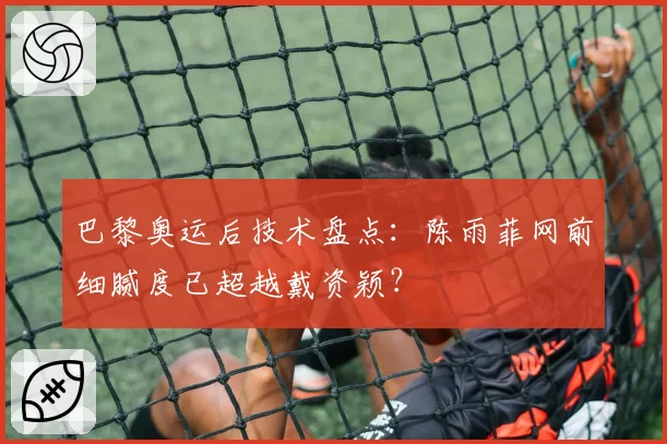 巴黎奥运后技术盘点：陈雨菲网前细腻度已超越戴资颖？