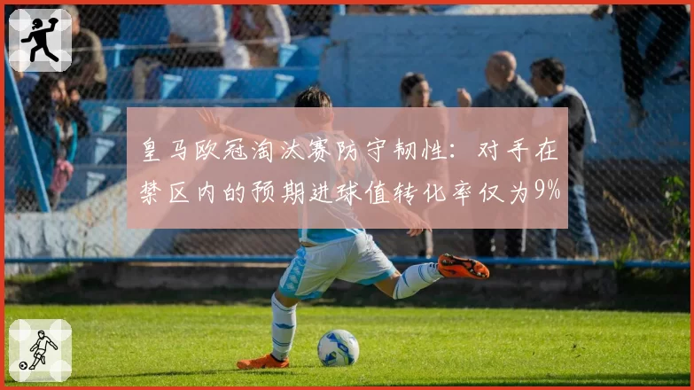 皇马欧冠淘汰赛防守韧性：对手在禁区内的预期进球值转化率仅为9%