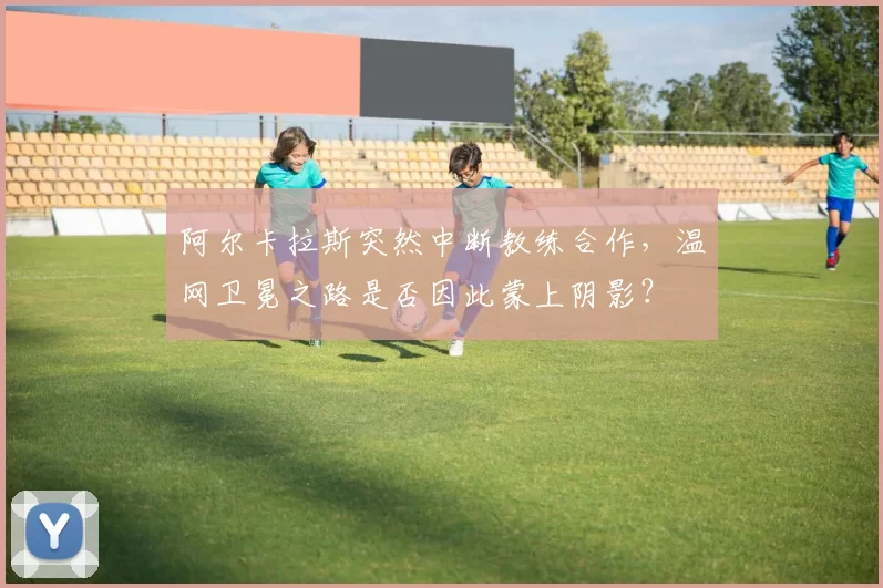 阿尔卡拉斯突然中断教练合作，温网卫冕之路是否因此蒙上阴影？