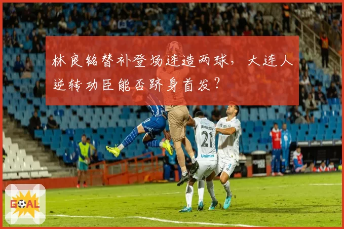林良铭替补登场连造两球，大连人逆转功臣能否跻身首发？