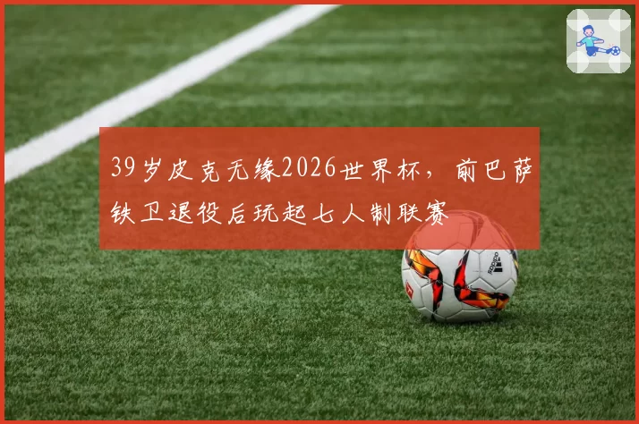 39岁皮克无缘2026世界杯,前巴萨铁卫退役后玩起七人制联赛