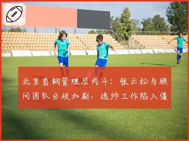 北京首钢管理层内斗：张云松与顾问团队分歧加剧，选帅工作陷入僵局
