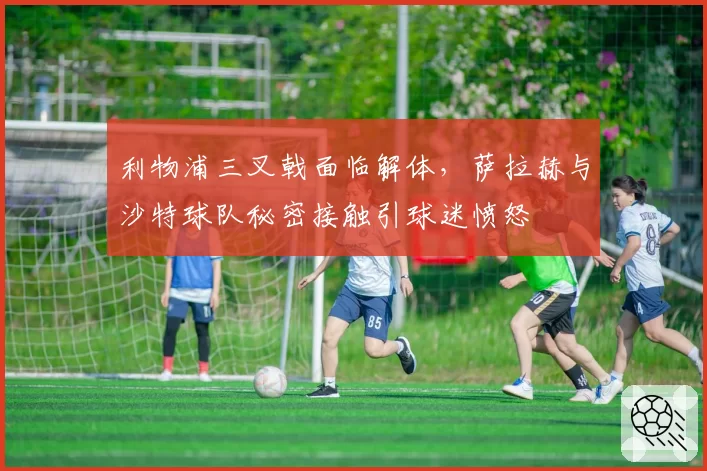 利物浦三叉戟面临解体，萨拉赫与沙特球队秘密接触引球迷愤怒