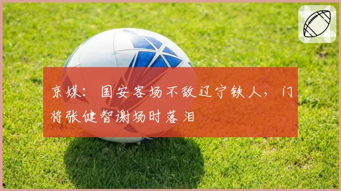 京媒：国安客场不敌辽宁铁人，门将张健智谢场时落泪