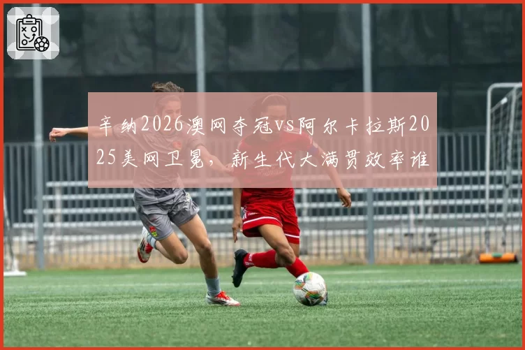 辛纳2026澳网夺冠vs阿尔卡拉斯2025美网卫冕，新生代大满贯效率谁更高