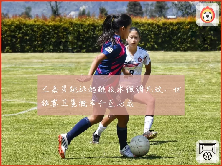 王嘉男跳远起跳技术微调见效,世锦赛卫冕概率升至七成