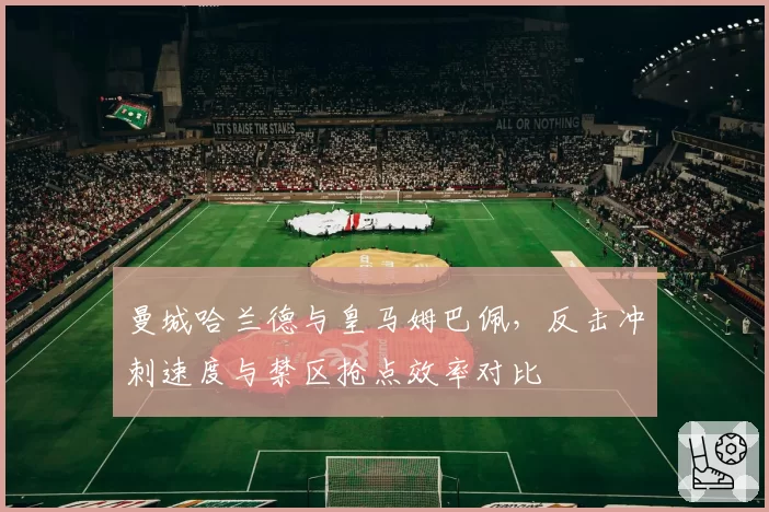 曼城哈兰德与皇马姆巴佩,反击冲刺速度与禁区抢点效率对比