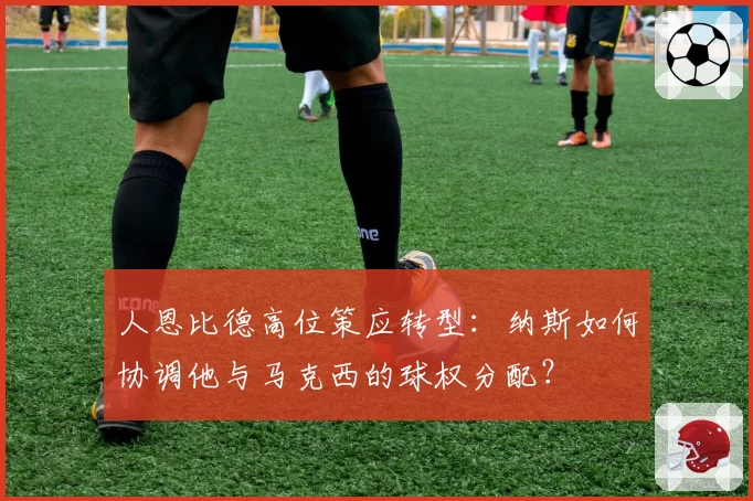 人恩比德高位策应转型：纳斯如何协调他与马克西的球权分配？