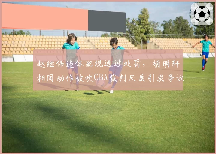 赵继伟违体犯规逃过处罚,胡明轩相同动作被吹CBA裁判尺度引发争议