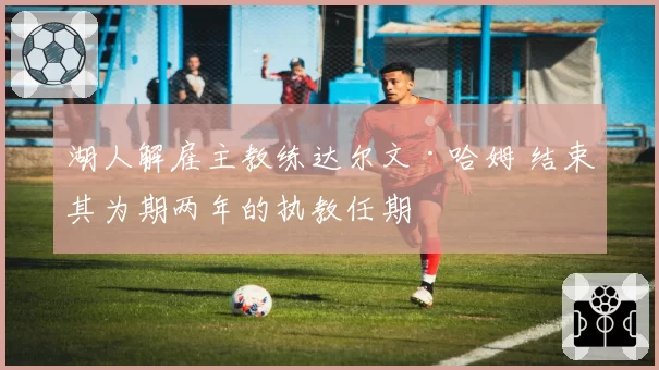 湖人解雇主教练达尔文·哈姆 结束其为期两年的执教任期