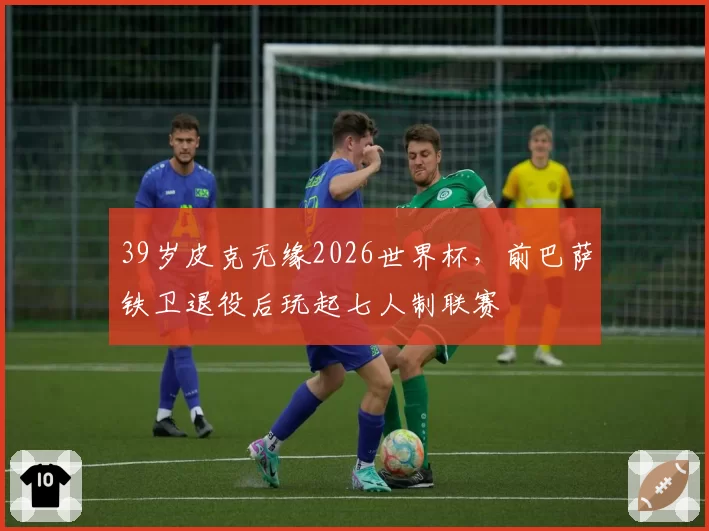 39岁皮克无缘2026世界杯,前巴萨铁卫退役后玩起七人制联赛