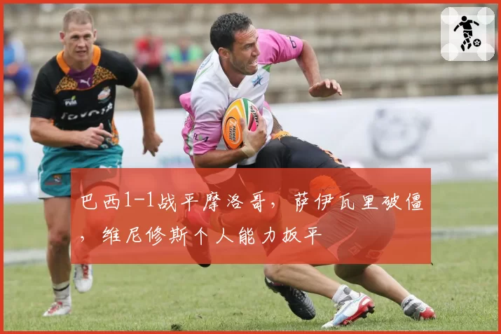 巴西1-1战平摩洛哥，萨伊瓦里破僵，维尼修斯个人能力扳平