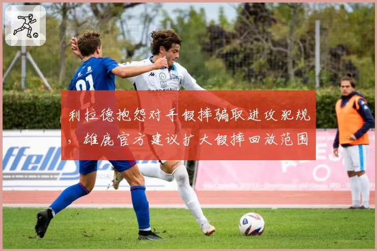 利拉德抱怨对手假摔骗取进攻犯规，雄鹿官方建议扩大假摔回放范围