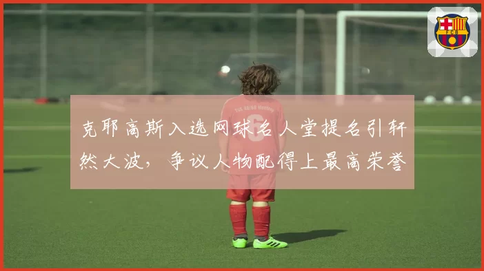 克耶高斯入选网球名人堂提名引轩然大波，争议人物配得上最高荣誉？